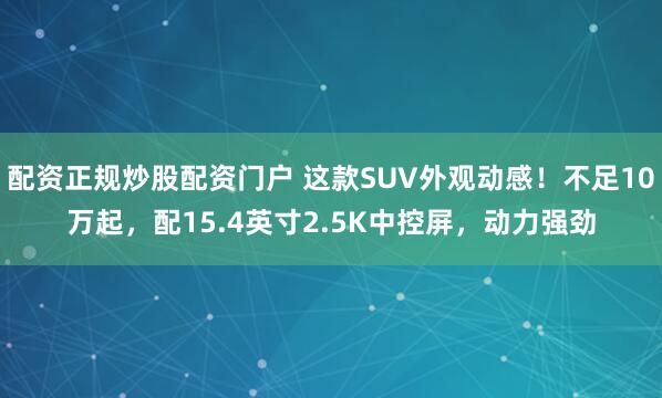 配资正规炒股配资门户 这款SUV外观动感!不足10万起,配15.4英寸2.5K中控屏,动力强劲
