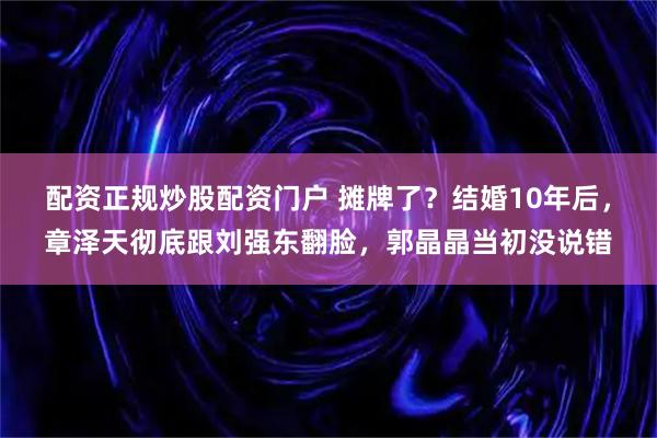 配资正规炒股配资门户 摊牌了?结婚10年后,章泽天彻底跟刘强东翻脸,郭晶晶当初没说错