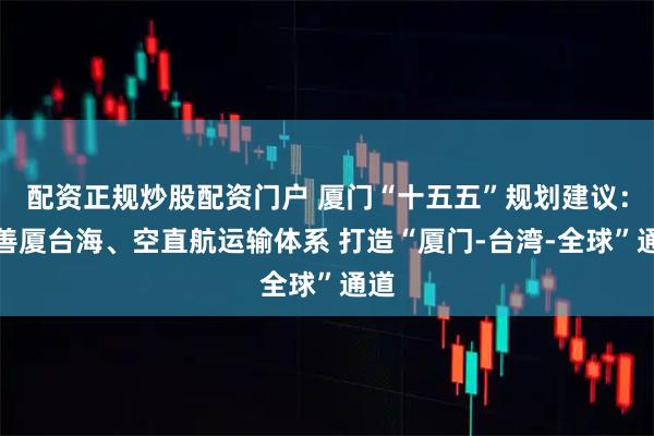配资正规炒股配资门户 厦门“十五五”规划建议:完善厦台海、空直航运输体系 打造“厦门-台湾-全球”通道